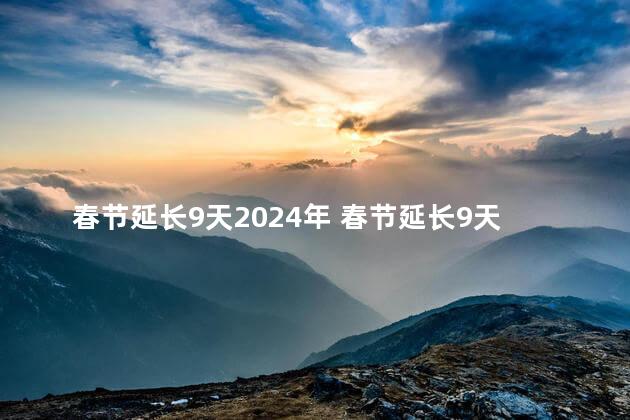 春节延长9天2024年 春节延长9天是不是真的2024年